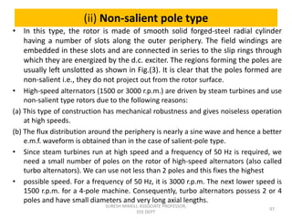 (ii) Non-salient pole type
• In this type, the rotor is made of smooth solid forged-steel radial cylinder
having a number of slots along the outer periphery. The field windings are
embedded in these slots and are connected in series to the slip rings through
which they are energized by the d.c. exciter. The regions forming the poles are
usually left unslotted as shown in Fig.(3). It is clear that the poles formed are
non-salient i.e., they do not project out from the rotor surface.
• High-speed alternators (1500 or 3000 r.p.m.) are driven by steam turbines and use
non-salient type rotors due to the following reasons:
(a) This type of construction has mechanical robustness and gives noiseless operation
at high speeds.
(b) The flux distribution around the periphery is nearly a sine wave and hence a better
e.m.f. waveform is obtained than in the case of salient-pole type.
• Since steam turbines run at high speed and a frequency of 50 Hz is required, we
need a small number of poles on the rotor of high-speed alternators (also called
turbo alternators). We can use not less than 2 poles and this fixes the highest
• possible speed. For a frequency of 50 Hz, it is 3000 r.p.m. The next lower speed is
1500 r.p.m. for a 4-pole machine. Consequently, turbo alternators possess 2 or 4
poles and have small diameters and very long axial lengths.
97
SURESH MIKKILI, ASSOCIATE PROFESSOR,
EEE DEPT
 