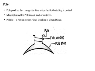 Pole:
• Pole produce the magnetic flux when the field winding is excited.
• Materials used for Pole is cast steel or cast iron.
• Pole is a Part on which Field Winding is Wound Over.
 