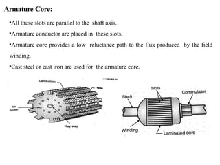 Armature Core:
•All these slots are parallel to the shaft axis.
•Armature conductor are placed in these slots.
•Armature core provides a low reluctance path to the flux produced by the field
winding.
•Cast steel or cast iron are used for the armature core.
 