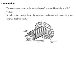Commutator:
• The commutator converts the alternating emf, generated internally in a D.C.
voltage
• It collects the current from the armature conductors and passes it to the
external load via brush.
 