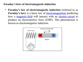 Faraday’s laws of electromagnetic induction
• Faraday’s law of electromagnetic induction (referred to as
Faraday’s law) is a basic law of electromagnetism predicting
how a magnetic field will interact with an electric circuit to
produce an electromotive force (EMF). This phenomenon is
known as electromagnetic induction.
 