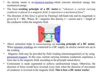 • An electric motor is an electrical machine which converts electrical energy into
mechanical energy.
• The basic working principle of a DC motor is: "whenever a current carrying
conductor is placed in a magnetic field, it experiences a mechanical force".
• The direction of this force is given by Fleming's left-hand rule and its magnitude is
given by F = BIL. Where, B = magnetic flux density, I = current and L = length of
the conductor within the magnetic field.
• Above animation helps in understanding the working principle of a DC motor.
When armature windings are connected to a DC supply, an electric current sets up in
the winding.
• Magnetic field may be provided by field winding (electromagnetism) or by using
permanent magnets. In this case, current carrying armature conductors experience a
force due to the magnetic field, according to the principle stated above.
• Commutator is made segmented to achieve unidirectional torque. Otherwise, the
direction of force would have reversed every time when the direction of movement
of conductor is reversed in the magnetic field. This is how a DC motor works!
 