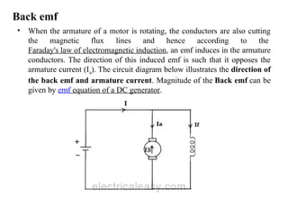 Back emf
• When the armature of a motor is rotating, the conductors are also cutting
the magnetic flux lines and hence according to the
Faraday's law of electromagnetic induction, an emf induces in the armature
conductors. The direction of this induced emf is such that it opposes the
armature current (Ia). The circuit diagram below illustrates the direction of
the back emf and armature current. Magnitude of the Back emf can be
given by emf equation of a DC generator.
 