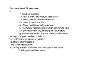 Emf equation of DC generator.
Let
= flux/pole in weber
Z = total number of armature conductors
= No.of slots No.of conductors/slot
P = No.of generator poles
A = No.of parallel paths in armature
N = Armature rotation in revolution per minute (rpm)
E = emf induced in any parallel path in armature
Eg = Generated emf in any one of the parallel paths
Average emf generated per conductor
Flux cut/conductor in one revolution
No.of revolutions/second
Time for one revolution,
According to Faraday’s law of electromagnetic induction,
E.M.F generated/conductor
 