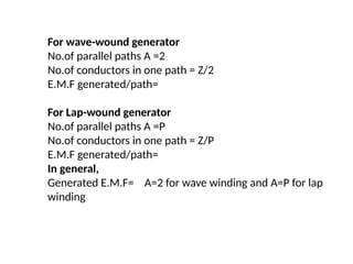 For wave-wound generator
No.of parallel paths A =2
No.of conductors in one path = Z/2
E.M.F generated/path=
For Lap-wound generator
No.of parallel paths A =P
No.of conductors in one path = Z/P
E.M.F generated/path=
In general,
Generated E.M.F= A=2 for wave winding and A=P for lap
winding
 