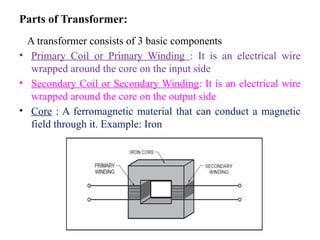 Parts of Transformer:
A transformer consists of 3 basic components
• Primary Coil or Primary Winding : It is an electrical wire
wrapped around the core on the input side
• Secondary Coil or Secondary Winding: It is an electrical wire
wrapped around the core on the output side
• Core : A ferromagnetic material that can conduct a magnetic
field through it. Example: Iron
 