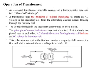 Operation of Transformer:
• An electrical transformer normally consists of a ferromagnetic core and
two coils called "windings".
• A transformer uses the principle of mutual inductance to create an AC
voltage in the secondary coil from the alternating electric current flowing
through the primary coil.
• The voltage induced in the secondary can be used to drive a load.
• The principle of mutual inductance says that when two electrical coils are
placed near to each other, AC electrical current flowing in one coil induces
an AC voltage in the other coil.
• This is because current in the first coil creates a magnetic field around the
first coil which in turn induces a voltage in second coil
 