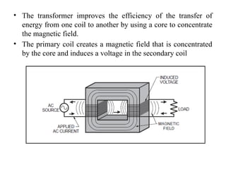 • The transformer improves the efficiency of the transfer of
energy from one coil to another by using a core to concentrate
the magnetic field.
• The primary coil creates a magnetic field that is concentrated
by the core and induces a voltage in the secondary coil
 