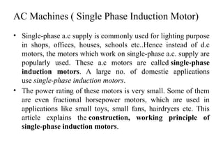 AC Machines ( Single Phase Induction Motor)
• Single-phase a.c supply is commonly used for lighting purpose
in shops, offices, houses, schools etc..Hence instead of d.c
motors, the motors which work on single-phase a.c. supply are
popularly used. These a.c motors are called single-phase
induction motors. A large no. of domestic applications
use single-phase induction motors.
• The power rating of these motors is very small. Some of them
are even fractional horsepower motors, which are used in
applications like small toys, small fans, hairdryers etc. This
article explains the construction, working principle of
single-phase induction motors.
 