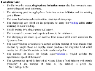 Construction:
• Similar to a d.c motor, single-phase induction motor also has two main parts,
one rotating and other stationary.
• The stationary part in single-phase induction motors is Stator and the rotating
part is Rotor.
• The stator has laminated construction, made up of stampings.
• The stampings are lotted on its periphery to carry the winding called stator
winding or main winding.
• This is excited by a single-phase a.c supply.
• The laminated construction keeps iron losses to the minimum.
• The stampings are made up of material from silicon steel which minimize the
hysteresis loss.
• The stator winding is wound for a certain definite number of poles means when
excited by single-phase a.c supply, stator produces the magnetic field which
creates the effect of the certain definite number of poles.
• The number of poles for which stator winding is wound decides the
synchronous speed of the motor.
• The synchronous speed is denoted as Ns and it has a fixed relation with supply
frequency f and number of poles P. The relation is given by,
Ns = 120f/p RPM
 
