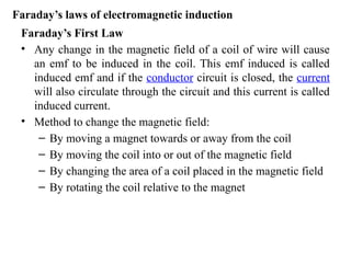 Faraday’s First Law
• Any change in the magnetic field of a coil of wire will cause
an emf to be induced in the coil. This emf induced is called
induced emf and if the conductor circuit is closed, the current
will also circulate through the circuit and this current is called
induced current.
• Method to change the magnetic field:
– By moving a magnet towards or away from the coil
– By moving the coil into or out of the magnetic field
– By changing the area of a coil placed in the magnetic field
– By rotating the coil relative to the magnet
Faraday’s laws of electromagnetic induction
 
