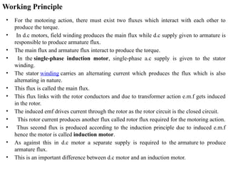 Working Principle
• For the motoring action, there must exist two fluxes which interact with each other to
produce the torque.
• In d.c motors, field winding produces the main flux while d.c supply given to armature is
responsible to produce armature flux.
• The main flux and armature flux interact to produce the torque.
• In the single-phase induction motor, single-phase a.c supply is given to the stator
winding.
• The stator winding carries an alternating current which produces the flux which is also
alternating in nature.
• This flux is called the main flux.
• This flux links with the rotor conductors and due to transformer action e.m.f gets induced
in the rotor.
• The induced emf drives current through the rotor as the rotor circuit is the closed circuit.
• This rotor current produces another flux called rotor flux required for the motoring action.
• Thus second flux is produced according to the induction principle due to induced e.m.f
hence the motor is called induction motor.
• As against this in d.c motor a separate supply is required to the armature to produce
armature flux.
• This is an important difference between d.c motor and an induction motor.
 