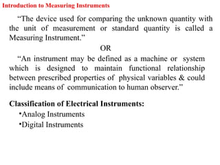 Introduction to Measuring Instruments
“The device used for comparing the unknown quantity with
the unit of measurement or standard quantity is called a
Measuring Instrument.”
OR
“An instrument may be defined as a machine or system
which is designed to maintain functional relationship
between prescribed properties of physical variables & could
include means of communication to human observer.”
Classification of Electrical Instruments:
•Analog Instruments
•Digital Instruments
 