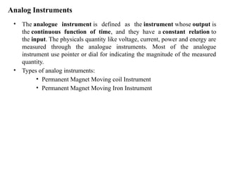 Analog Instruments
• The analogue instrument is defined as the instrument whose output is
the continuous function of time, and they have a constant relation to
the input. The physicals quantity like voltage, current, power and energy are
measured through the analogue instruments. Most of the analogue
instrument use pointer or dial for indicating the magnitude of the measured
quantity.
• Types of analog instruments:
• Permanent Magnet Moving coil Instrument
• Permanent Magnet Moving Iron Instrument
 