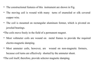 • The constructional features of this instrument are shown in Fig.
• The moving coil is wound with many turns of enameled or silk covered
copper wire.
• The coil is mounted on rectangular aluminum former, which is pivoted on
jeweled bearings.
•The coils move freely in the field of a permanent magnet.
• Most voltmeter coils are wound on metal frames to provide the required
electro-magnetic damping.
• Most ammeter coils, however, are wound on non-magnetic formers,
because coil turns are effectively shorted by the ammeter shunt.
•The coil itself, therefore, provide selector magnetic damping.
 