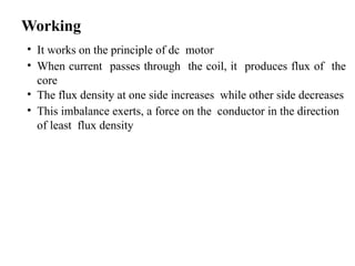 Working
• It works on the principle of dc motor
• When current passes through the coil, it produces flux of the
core
• The flux density at one side increases while other side decreases
• This imbalance exerts, a force on the conductor in the direction
of least flux density
 