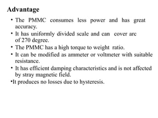 Advantage
• The PMMC consumes less power and has great
accuracy.
• It has uniformly divided scale and can cover arc
of 270 degree.
• The PMMC has a high torque to weight ratio.
• It can be modified as ammeter or voltmeter with suitable
resistance.
• It has efficient damping characteristics and is not affected
by stray magnetic field.
•It produces no losses due to hysteresis.
 