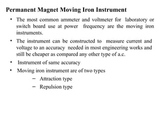 Permanent Magnet Moving Iron Instrument
• The most common ammeter and voltmeter for laboratory or
switch board use at power frequency are the moving iron
instruments.
• The instrument can be constructed to measure current and
voltage to an accuracy needed in most engineering works and
still be cheaper as compared any other type of a.c.
• Instrument of same accuracy
• Moving iron instrument are of two types
– Attraction type
– Repulsion type
 