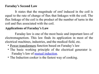 Faraday’s Second Law
It states that the magnitude of emf induced in the coil is
equal to the rate of change of flux that linkages with the coil. The
flux linkage of the coil is the product of the number of turns in the
coil and flux associated with the coil.
Applications of Faraday’s Law
Faraday law is one of the most basic and important laws of
electromagnetism. This law finds its application in most of the
electrical machines, industries, and the medical field, etc.
• Power transformers function based on Faraday’s law
• The basic working principle of the electrical generator is
Faraday’s law of mutual induction.
• The Induction cooker is the fastest way of cooking.
 
