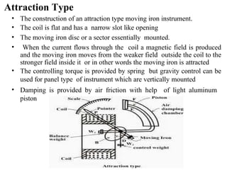 Attraction Type
• The construction of an attraction type moving iron instrument.
• The coil is flat and has a narrow slot like opening
• The moving iron disc or a sector essentially mounted.
• When the current flows through the coil a magnetic field is produced
and the moving iron moves from the weaker field outside the coil to the
stronger field inside it or in other words the moving iron is attracted
• The controlling torque is provided by spring but gravity control can be
used for panel type of instrument which are vertically mounted
• Damping is provided by air friction with help of light aluminum
piston
 