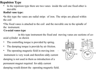 Repulsion Type
• In the repulsion type there are two vanes inside the coil one fixed other is
movable
Radial vane type:
•In this type the vanes are radial strips of iron. The strips are placed within
the coil
•The fixed vanes is attached to the coil and the movable one to the spindle of
the instrument.
Co-axial vanes type
in this type instrument the fixed and moving vanes are sections of co-
axial cylinder as shown
• The controlling torque is provided by spring.
• The damping torque is provide by air friction.
• The operating magnetic field in moving iron
instrument is very weak and therefore eddy current
damping is not used in them as introduction of a
permanent magnet required for eddy current
damping would distort the operating magnetic field.
 