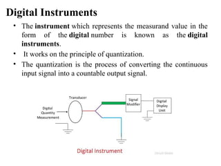 Digital Instruments
• The instrument which represents the measurand value in the
form of the digital number is known as the digital
instruments.
• It works on the principle of quantization.
• The quantization is the process of converting the continuous
input signal into a countable output signal.
 