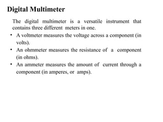 Digital Multimeter
The digital multimeter is a versatile instrument that
contains three different meters in one.
• A voltmeter measures the voltage across a component (in
volts).
• An ohmmeter measures the resistance of a component
(in ohms).
• An ammeter measures the amount of current through a
component (in amperes, or amps).
 