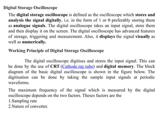 The digital storage oscilloscope is defined as the oscilloscope which stores and
analysis the signal digitally, i.e. in the form of 1 or 0 preferably storing them
as analogue signals. The digital oscilloscope takes an input signal, store them
and then display it on the screen. The digital oscilloscope has advanced features
of storage, triggering and measurement. Also, it displays the signal visually as
well as numerically.
Digital Storage Oscilloscope
Working Principle of Digital Storage Oscilloscope
The digital oscilloscope digitises and stores the input signal. This can
be done by the use of CRT (Cathode ray tube) and digital memory. The block
diagram of the basic digital oscilloscope is shown in the figure below. The
digitisation can be done by taking the sample input signals at periodic
waveforms.
The maximum frequency of the signal which is measured by the digital
oscilloscope depends on the two factors. Theses factors are the
1.Sampling rate
2.Nature of converter.
 