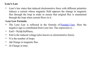 Lenz’s Law
• Lenz’s law states that induced electromotive force with different polarities
induces a current whose magnetic field opposes the change in magnetic
flux through the loop in order to ensure that original flux is maintained
through the loop when current flows in it.
Lenz Law Formula
• The Lenz Law is reflected in the formula of Faraday’s law. Here the
negative sign is contributed from Lenz law. The expression is –
• Emf=−N(Δ /Δt)Where,
ϕ
• Emf is the induced voltage (also known as electromotive force).
• N is the number of loops.
• Δ Change in magnetic flux.
ϕ
• Δt Change in time.
 