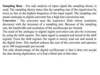 Sampling Rate – For safe analysis of input signal the sampling theory is
used. The sampling theory states that the sampling rate of the signal must be
twice as fast as the highest frequency of the input signal. The sampling rate
means analogue to digital converter has a high fast conversion rate.
Converter – The converter uses the expensive flash whose resolution
decreases with the increases of a sampling rate. Because of the sampling
rate, the bandwidth and resolution of the oscilloscope are limited.
The need of the analogue to digital signal converters can also be overcome
by using the shift register. The input signal is sampled and stored in the shift
register. From the shift register, the signal is slowly read out and stored in
the digital form. This method reduces the cost of the converter and operates
up to 100 megasample per second.
The only disadvantage of the digital oscilloscope is that it does not accept
the data during digitisation, so it had a blind spot at that time.
 