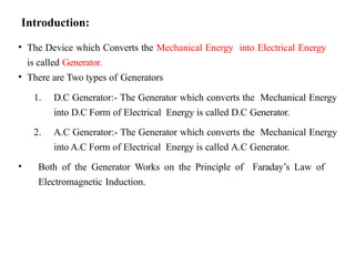 Introduction:
• The Device which Converts the Mechanical Energy into Electrical Energy
is called Generator.
• There are Two types of Generators
1. D.C Generator:- The Generator which converts the Mechanical Energy
into D.C Form of Electrical Energy is called D.C Generator.
2. A.C Generator:- The Generator which converts the Mechanical Energy
into A.C Form of Electrical Energy is called A.C Generator.
• Both of the Generator Works on the Principle of Faraday’s Law of
Electromagnetic Induction.
 