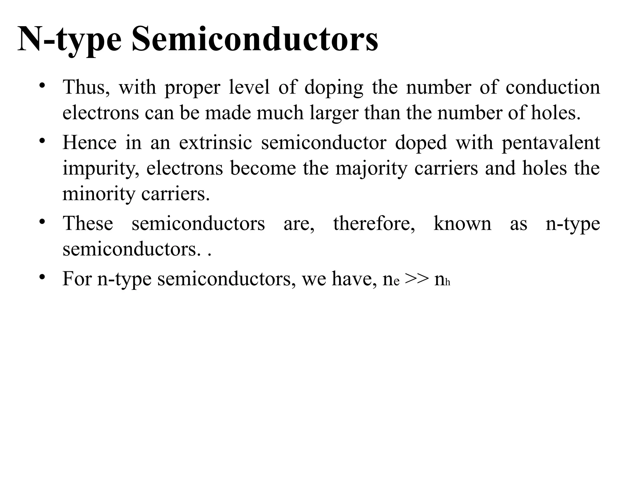 N-type Semiconductors
• Thus, with proper level of doping the number of conduction
electrons can be made much larger than the number of holes.
• Hence in an extrinsic semiconductor doped with pentavalent
impurity, electrons become the majority carriers and holes the
minority carriers.
• These semiconductors are, therefore, known as n-type
semiconductors. .
• For n-type semiconductors, we have, ne >> nh
 