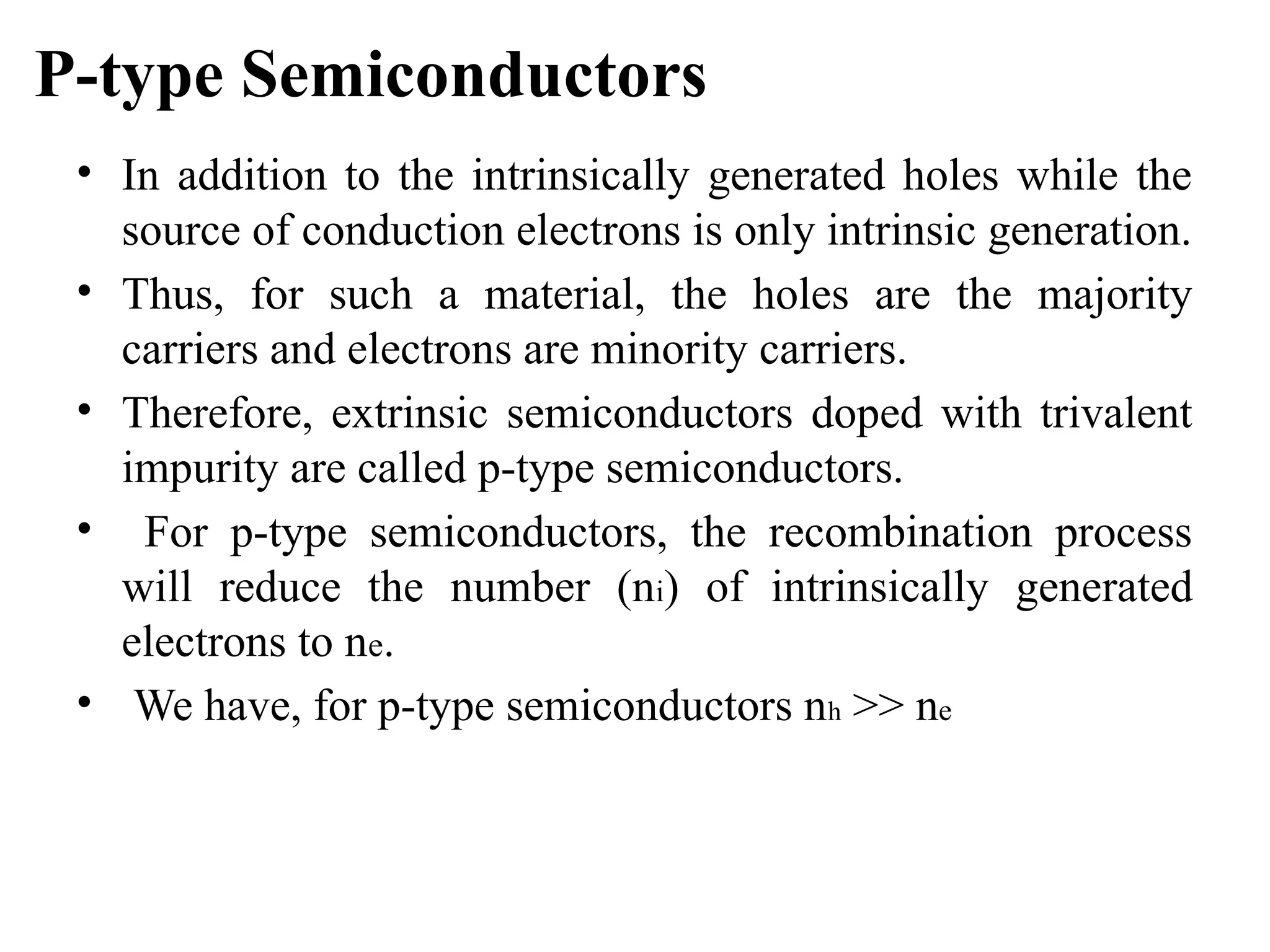 P-type Semiconductors
• In addition to the intrinsically generated holes while the
source of conduction electrons is only intrinsic generation.
• Thus, for such a material, the holes are the majority
carriers and electrons are minority carriers.
• Therefore, extrinsic semiconductors doped with trivalent
impurity are called p-type semiconductors.
• For p-type semiconductors, the recombination process
will reduce the number (ni) of intrinsically generated
electrons to ne.
• We have, for p-type semiconductors nh >> ne
 