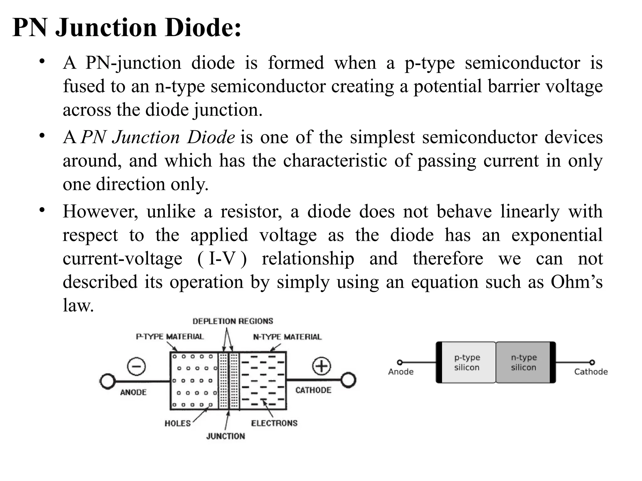 PN Junction Diode:
• A PN-junction diode is formed when a p-type semiconductor is
fused to an n-type semiconductor creating a potential barrier voltage
across the diode junction.
• A PN Junction Diode is one of the simplest semiconductor devices
around, and which has the characteristic of passing current in only
one direction only.
• However, unlike a resistor, a diode does not behave linearly with
respect to the applied voltage as the diode has an exponential
current-voltage ( I-V ) relationship and therefore we can not
described its operation by simply using an equation such as Ohm’s
law.
 
