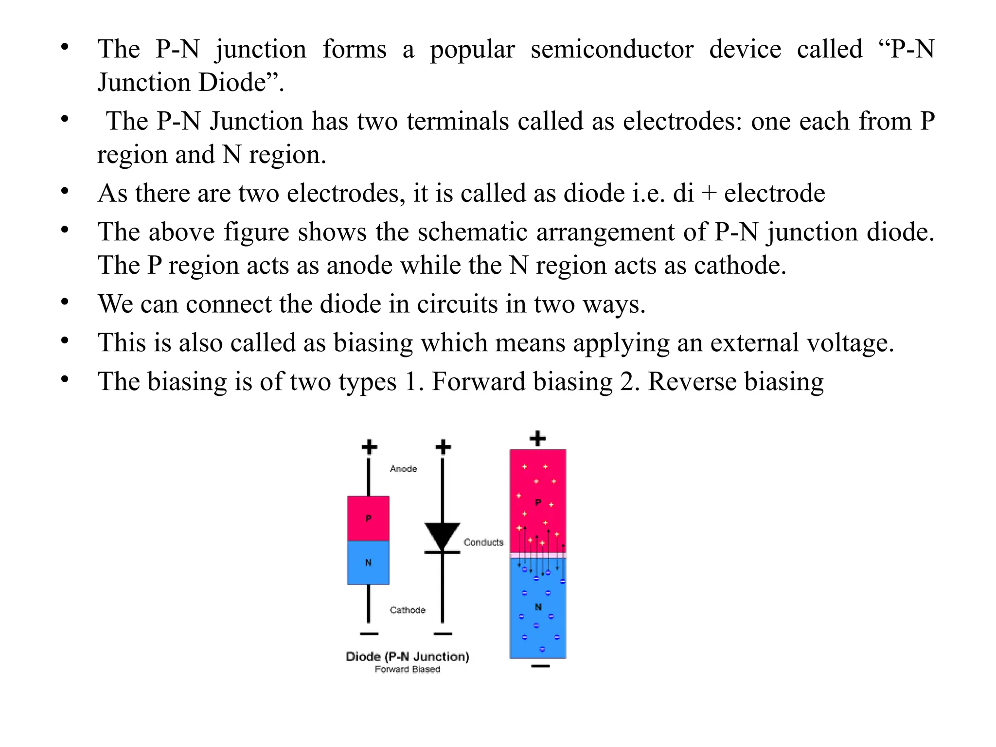 • The P-N junction forms a popular semiconductor device called “P-N
Junction Diode”.
• The P-N Junction has two terminals called as electrodes: one each from P
region and N region.
• As there are two electrodes, it is called as diode i.e. di + electrode
• The above figure shows the schematic arrangement of P-N junction diode.
The P region acts as anode while the N region acts as cathode.
• We can connect the diode in circuits in two ways.
• This is also called as biasing which means applying an external voltage.
• The biasing is of two types 1. Forward biasing 2. Reverse biasing
 