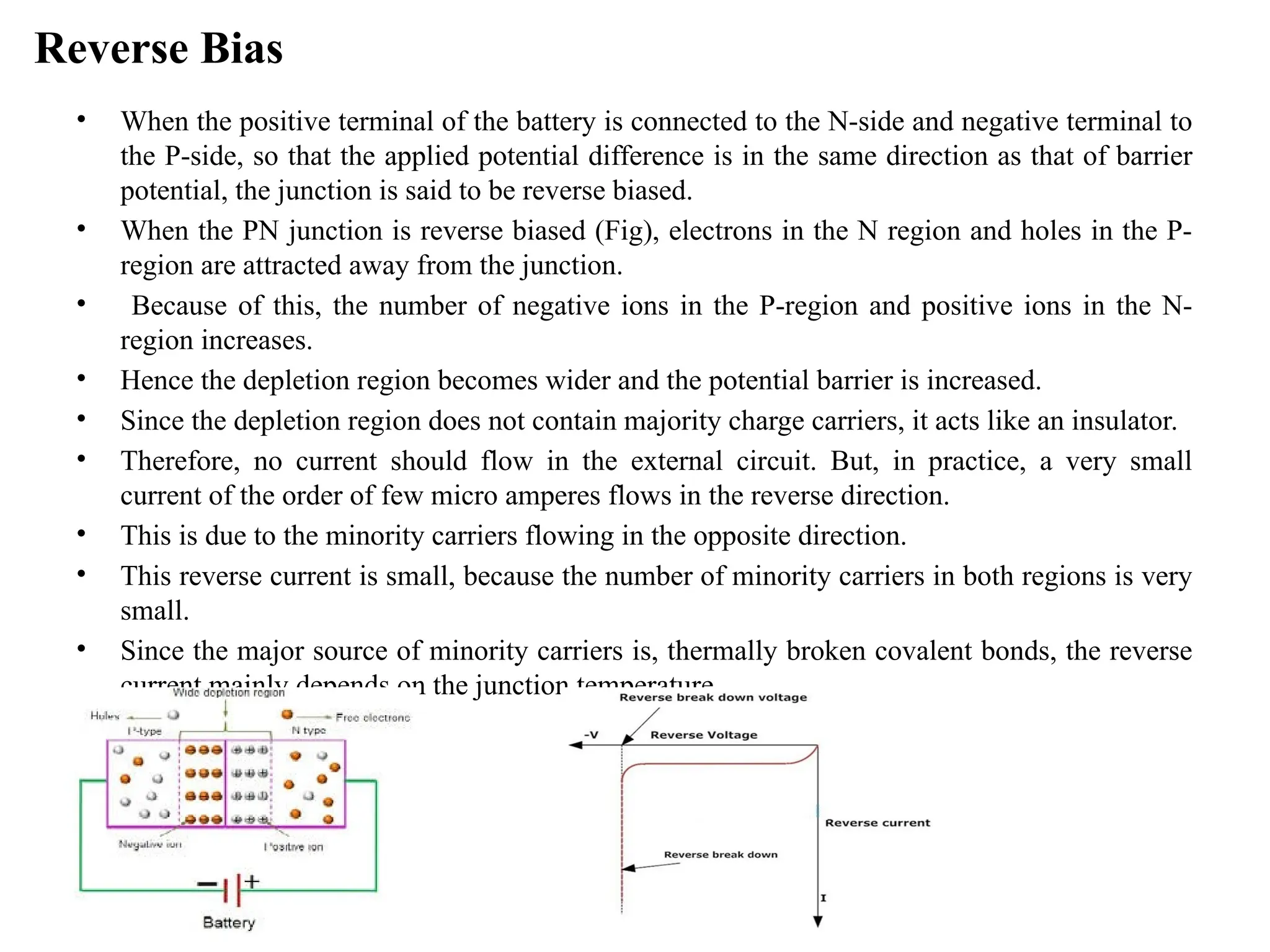 Reverse Bias
• When the positive terminal of the battery is connected to the N-side and negative terminal to
the P-side, so that the applied potential difference is in the same direction as that of barrier
potential, the junction is said to be reverse biased.
• When the PN junction is reverse biased (Fig), electrons in the N region and holes in the P-
region are attracted away from the junction.
• Because of this, the number of negative ions in the P-region and positive ions in the N-
region increases.
• Hence the depletion region becomes wider and the potential barrier is increased.
• Since the depletion region does not contain majority charge carriers, it acts like an insulator.
• Therefore, no current should flow in the external circuit. But, in practice, a very small
current of the order of few micro amperes flows in the reverse direction.
• This is due to the minority carriers flowing in the opposite direction.
• This reverse current is small, because the number of minority carriers in both regions is very
small.
• Since the major source of minority carriers is, thermally broken covalent bonds, the reverse
current mainly depends on the junction temperature.
 