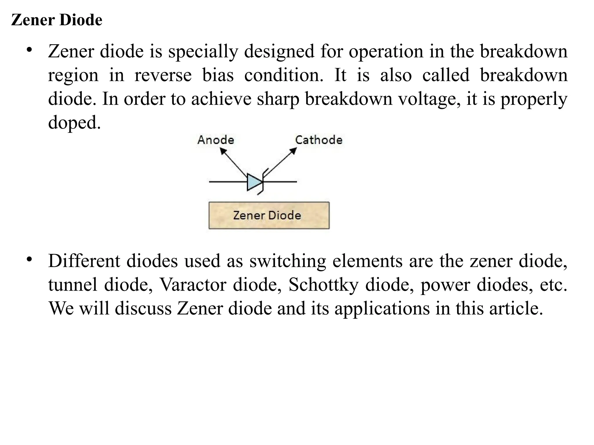 Zener Diode
• Zener diode is specially designed for operation in the breakdown
region in reverse bias condition. It is also called breakdown
diode. In order to achieve sharp breakdown voltage, it is properly
doped.
• Different diodes used as switching elements are the zener diode,
tunnel diode, Varactor diode, Schottky diode, power diodes, etc.
We will discuss Zener diode and its applications in this article.
 