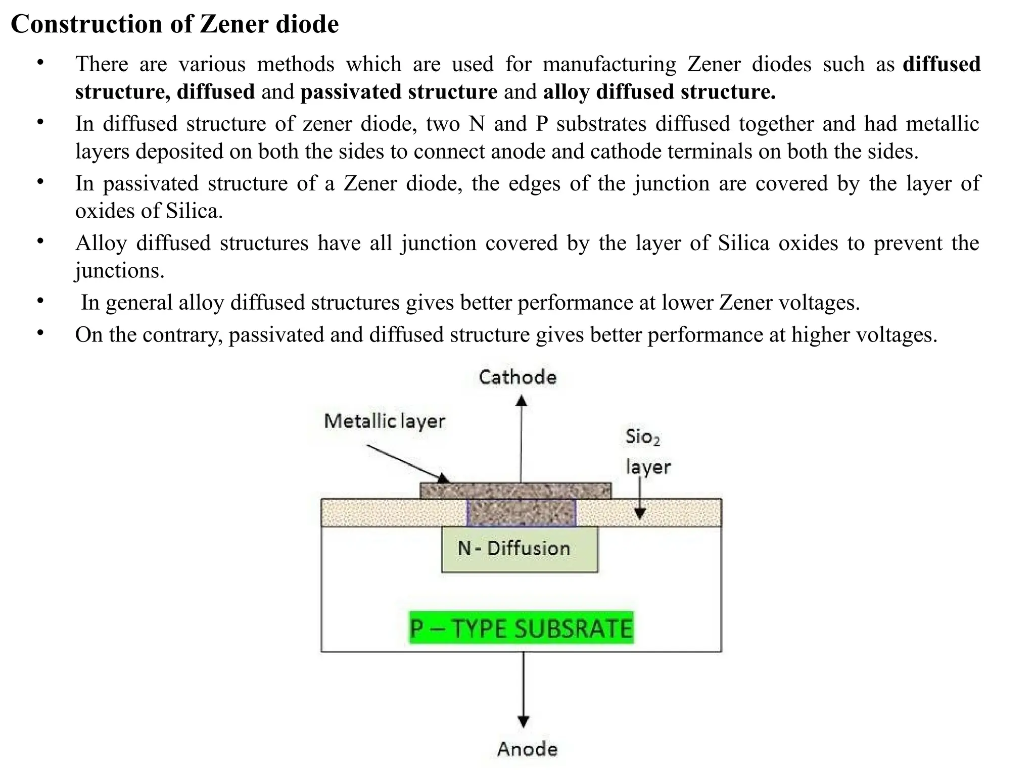 Construction of Zener diode
• There are various methods which are used for manufacturing Zener diodes such as diffused
structure, diffused and passivated structure and alloy diffused structure.
• In diffused structure of zener diode, two N and P substrates diffused together and had metallic
layers deposited on both the sides to connect anode and cathode terminals on both the sides.
• In passivated structure of a Zener diode, the edges of the junction are covered by the layer of
oxides of Silica.
• Alloy diffused structures have all junction covered by the layer of Silica oxides to prevent the
junctions.
• In general alloy diffused structures gives better performance at lower Zener voltages.
• On the contrary, passivated and diffused structure gives better performance at higher voltages.
 