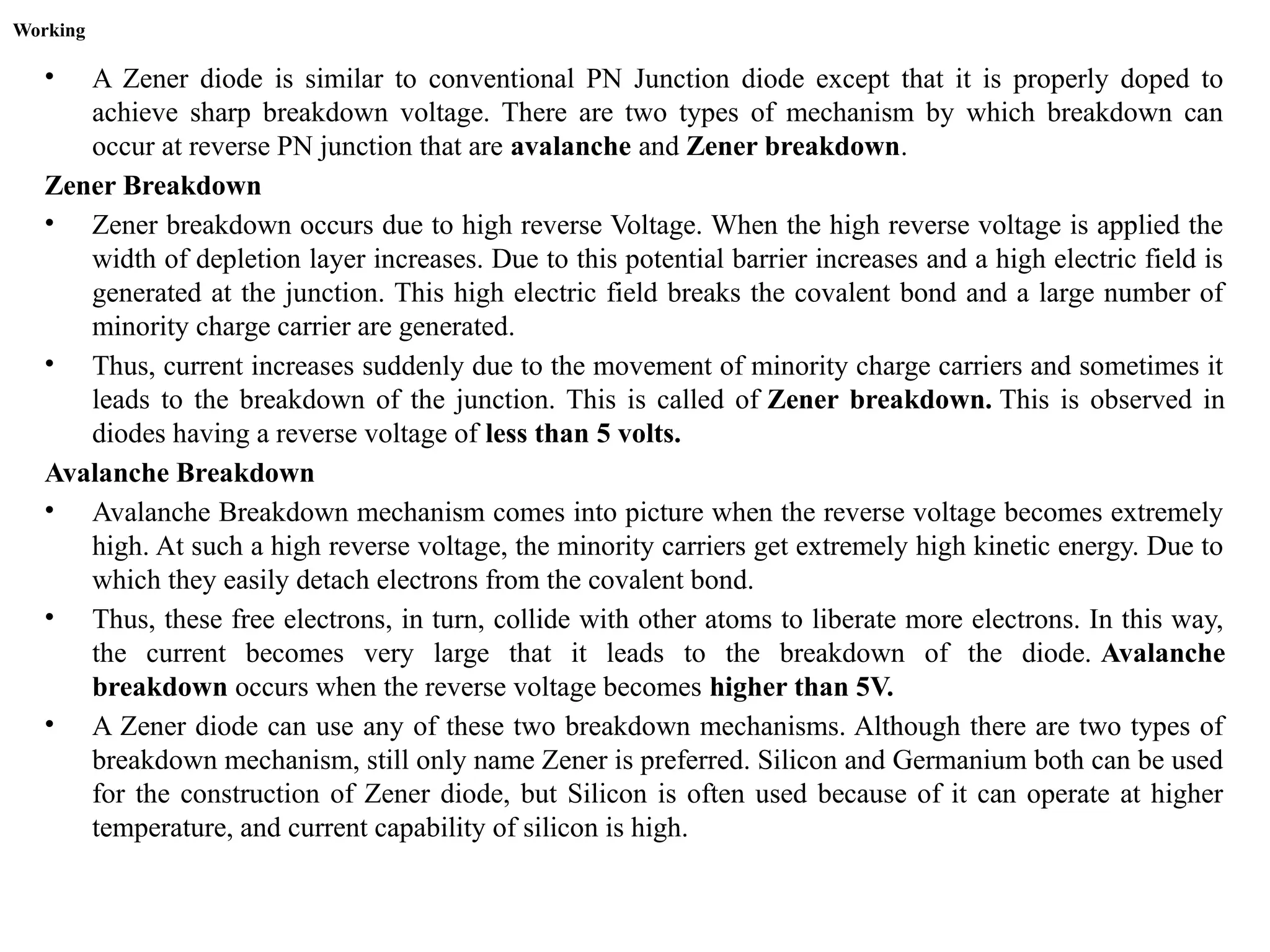 Working
• A Zener diode is similar to conventional PN Junction diode except that it is properly doped to
achieve sharp breakdown voltage. There are two types of mechanism by which breakdown can
occur at reverse PN junction that are avalanche and Zener breakdown.
Zener Breakdown
• Zener breakdown occurs due to high reverse Voltage. When the high reverse voltage is applied the
width of depletion layer increases. Due to this potential barrier increases and a high electric field is
generated at the junction. This high electric field breaks the covalent bond and a large number of
minority charge carrier are generated.
• Thus, current increases suddenly due to the movement of minority charge carriers and sometimes it
leads to the breakdown of the junction. This is called of Zener breakdown. This is observed in
diodes having a reverse voltage of less than 5 volts.
Avalanche Breakdown
• Avalanche Breakdown mechanism comes into picture when the reverse voltage becomes extremely
high. At such a high reverse voltage, the minority carriers get extremely high kinetic energy. Due to
which they easily detach electrons from the covalent bond.
• Thus, these free electrons, in turn, collide with other atoms to liberate more electrons. In this way,
the current becomes very large that it leads to the breakdown of the diode. Avalanche
breakdown occurs when the reverse voltage becomes higher than 5V.
• A Zener diode can use any of these two breakdown mechanisms. Although there are two types of
breakdown mechanism, still only name Zener is preferred. Silicon and Germanium both can be used
for the construction of Zener diode, but Silicon is often used because of it can operate at higher
temperature, and current capability of silicon is high.
 