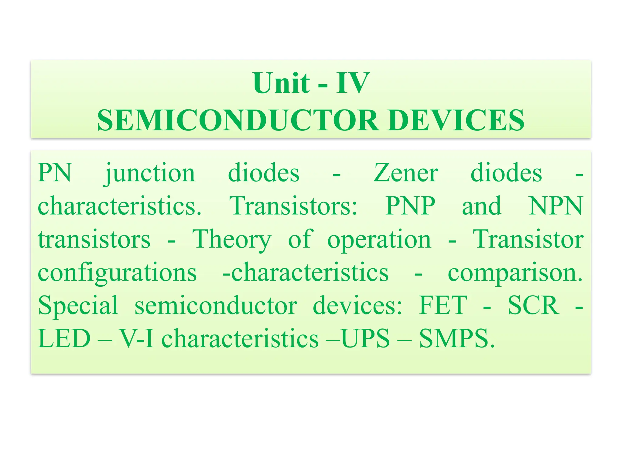 Unit - IV
SEMICONDUCTOR DEVICES
PN junction diodes - Zener diodes -
characteristics. Transistors: PNP and NPN
transistors - Theory of operation - Transistor
configurations -characteristics - comparison.
Special semiconductor devices: FET - SCR -
LED – V-I characteristics –UPS – SMPS.
 