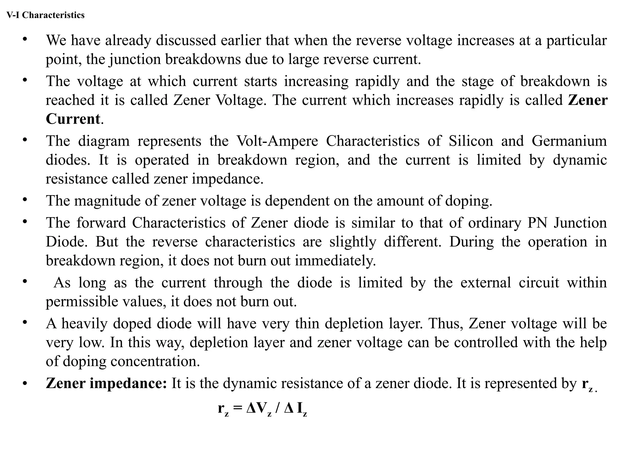 V-I Characteristics
• We have already discussed earlier that when the reverse voltage increases at a particular
point, the junction breakdowns due to large reverse current.
• The voltage at which current starts increasing rapidly and the stage of breakdown is
reached it is called Zener Voltage. The current which increases rapidly is called Zener
Current.
• The diagram represents the Volt-Ampere Characteristics of Silicon and Germanium
diodes. It is operated in breakdown region, and the current is limited by dynamic
resistance called zener impedance.
• The magnitude of zener voltage is dependent on the amount of doping.
• The forward Characteristics of Zener diode is similar to that of ordinary PN Junction
Diode. But the reverse characteristics are slightly different. During the operation in
breakdown region, it does not burn out immediately.
• As long as the current through the diode is limited by the external circuit within
permissible values, it does not burn out.
• A heavily doped diode will have very thin depletion layer. Thus, Zener voltage will be
very low. In this way, depletion layer and zener voltage can be controlled with the help
of doping concentration.
• Zener impedance: It is the dynamic resistance of a zener diode. It is represented by rz .
rz = ΔVz / Δ Iz
 