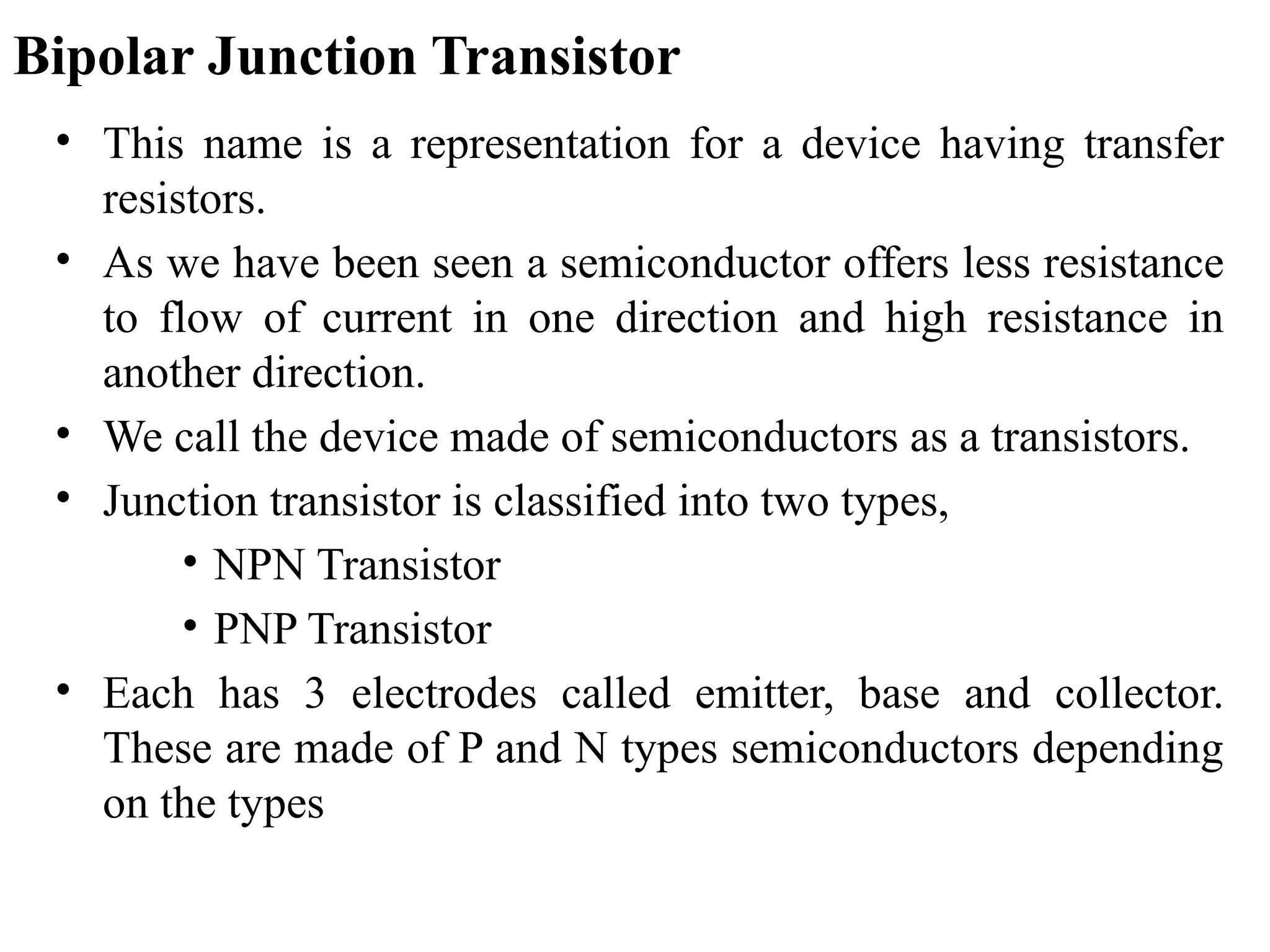 Bipolar Junction Transistor
• This name is a representation for a device having transfer
resistors.
• As we have been seen a semiconductor offers less resistance
to flow of current in one direction and high resistance in
another direction.
• We call the device made of semiconductors as a transistors.
• Junction transistor is classified into two types,
• NPN Transistor
• PNP Transistor
• Each has 3 electrodes called emitter, base and collector.
These are made of P and N types semiconductors depending
on the types
 