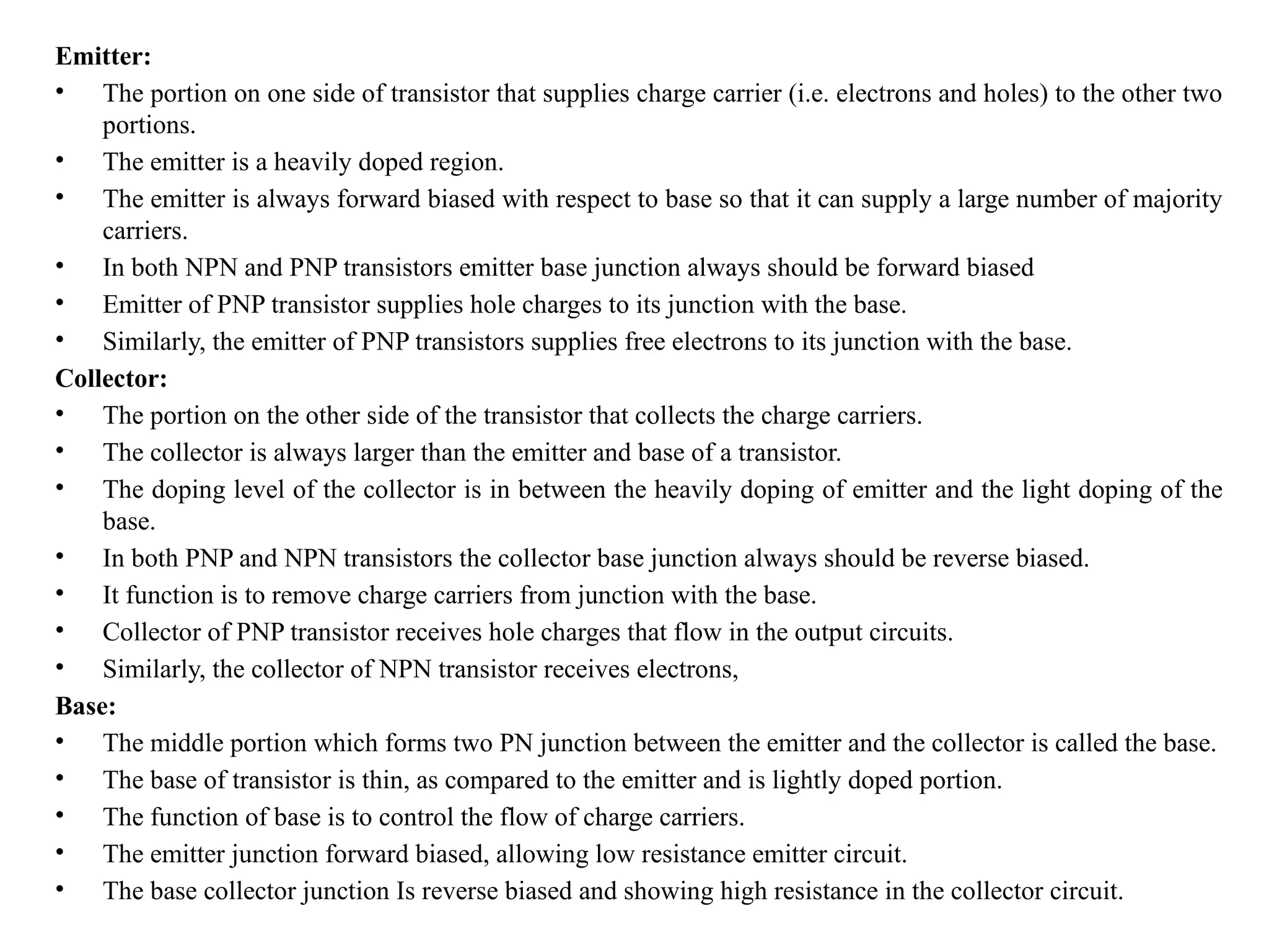 Emitter:
• The portion on one side of transistor that supplies charge carrier (i.e. electrons and holes) to the other two
portions.
• The emitter is a heavily doped region.
• The emitter is always forward biased with respect to base so that it can supply a large number of majority
carriers.
• In both NPN and PNP transistors emitter base junction always should be forward biased
• Emitter of PNP transistor supplies hole charges to its junction with the base.
• Similarly, the emitter of PNP transistors supplies free electrons to its junction with the base.
Collector:
• The portion on the other side of the transistor that collects the charge carriers.
• The collector is always larger than the emitter and base of a transistor.
• The doping level of the collector is in between the heavily doping of emitter and the light doping of the
base.
• In both PNP and NPN transistors the collector base junction always should be reverse biased.
• It function is to remove charge carriers from junction with the base.
• Collector of PNP transistor receives hole charges that flow in the output circuits.
• Similarly, the collector of NPN transistor receives electrons,
Base:
• The middle portion which forms two PN junction between the emitter and the collector is called the base.
• The base of transistor is thin, as compared to the emitter and is lightly doped portion.
• The function of base is to control the flow of charge carriers.
• The emitter junction forward biased, allowing low resistance emitter circuit.
• The base collector junction Is reverse biased and showing high resistance in the collector circuit.
 