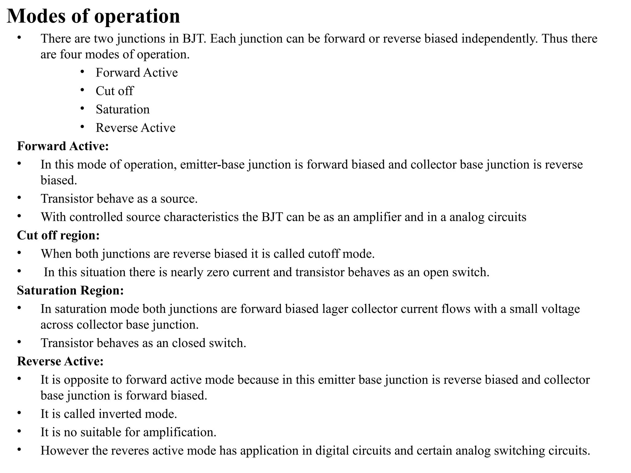 Modes of operation
• There are two junctions in BJT. Each junction can be forward or reverse biased independently. Thus there
are four modes of operation.
• Forward Active
• Cut off
• Saturation
• Reverse Active
Forward Active:
• In this mode of operation, emitter-base junction is forward biased and collector base junction is reverse
biased.
• Transistor behave as a source.
• With controlled source characteristics the BJT can be as an amplifier and in a analog circuits
Cut off region:
• When both junctions are reverse biased it is called cutoff mode.
• In this situation there is nearly zero current and transistor behaves as an open switch.
Saturation Region:
• In saturation mode both junctions are forward biased lager collector current flows with a small voltage
across collector base junction.
• Transistor behaves as an closed switch.
Reverse Active:
• It is opposite to forward active mode because in this emitter base junction is reverse biased and collector
base junction is forward biased.
• It is called inverted mode.
• It is no suitable for amplification.
• However the reveres active mode has application in digital circuits and certain analog switching circuits.
 