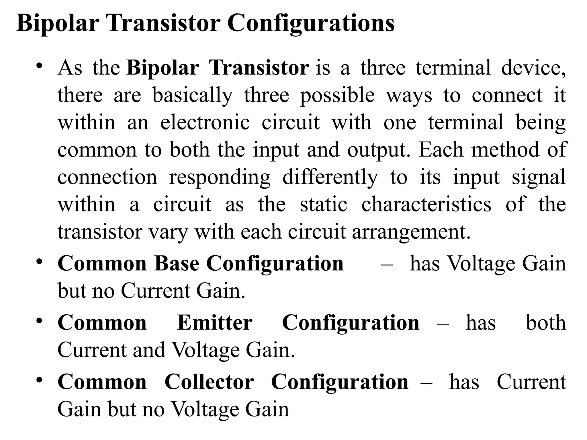 Bipolar Transistor Configurations
• As the Bipolar Transistor is a three terminal device,
there are basically three possible ways to connect it
within an electronic circuit with one terminal being
common to both the input and output. Each method of
connection responding differently to its input signal
within a circuit as the static characteristics of the
transistor vary with each circuit arrangement.
• Common Base Configuration – has Voltage Gain
but no Current Gain.
• Common Emitter Configuration – has both
Current and Voltage Gain.
• Common Collector Configuration – has Current
Gain but no Voltage Gain
 
