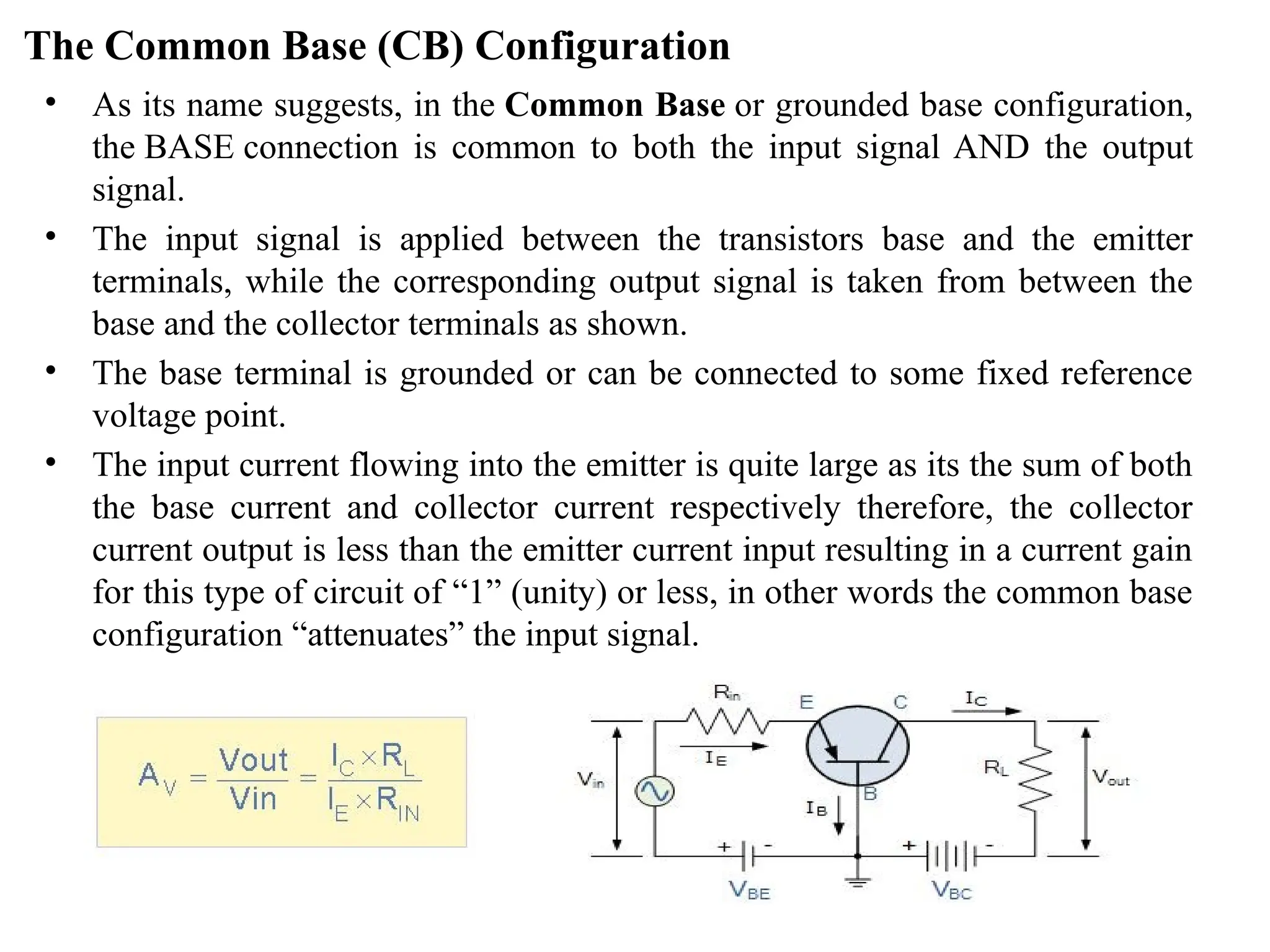 The Common Base (CB) Configuration
• As its name suggests, in the Common Base or grounded base configuration,
the BASE connection is common to both the input signal AND the output
signal.
• The input signal is applied between the transistors base and the emitter
terminals, while the corresponding output signal is taken from between the
base and the collector terminals as shown.
• The base terminal is grounded or can be connected to some fixed reference
voltage point.
• The input current flowing into the emitter is quite large as its the sum of both
the base current and collector current respectively therefore, the collector
current output is less than the emitter current input resulting in a current gain
for this type of circuit of “1” (unity) or less, in other words the common base
configuration “attenuates” the input signal.
 