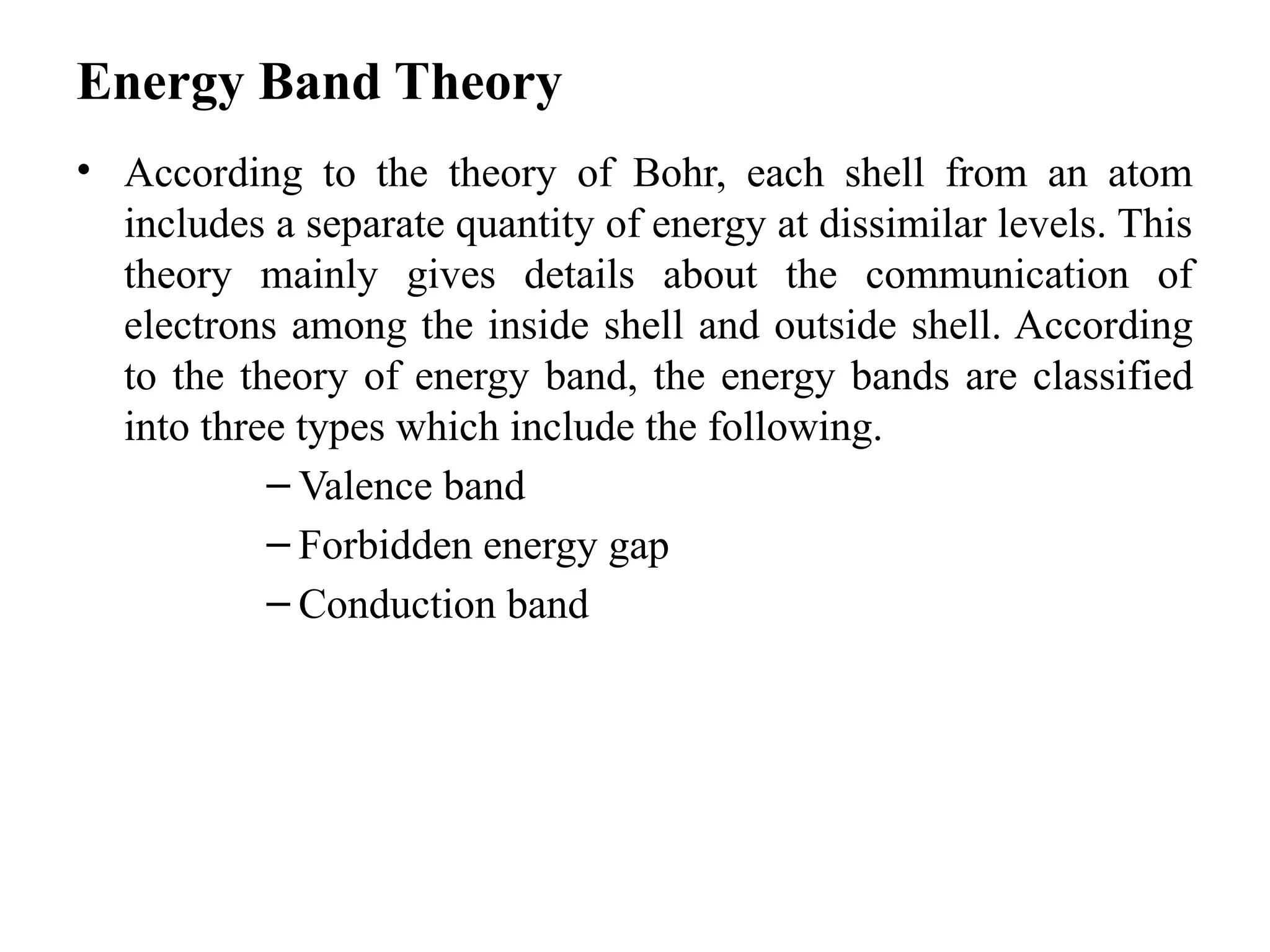 Energy Band Theory
• According to the theory of Bohr, each shell from an atom
includes a separate quantity of energy at dissimilar levels. This
theory mainly gives details about the communication of
electrons among the inside shell and outside shell. According
to the theory of energy band, the energy bands are classified
into three types which include the following.
– Valence band
– Forbidden energy gap
– Conduction band
 