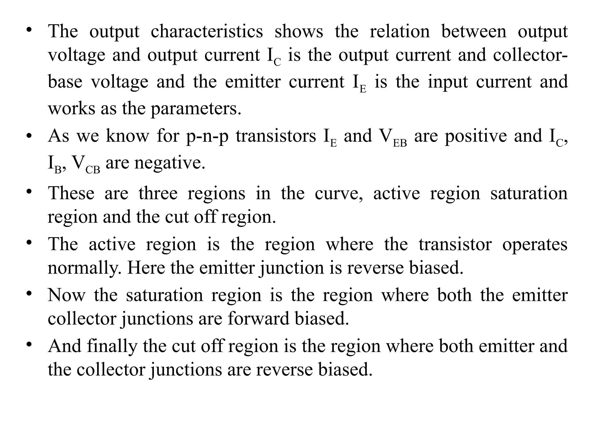 • The output characteristics shows the relation between output
voltage and output current IC is the output current and collector-
base voltage and the emitter current IE is the input current and
works as the parameters.
• As we know for p-n-p transistors IE and VEB are positive and IC,
IB, VCB are negative.
• These are three regions in the curve, active region saturation
region and the cut off region.
• The active region is the region where the transistor operates
normally. Here the emitter junction is reverse biased.
• Now the saturation region is the region where both the emitter
collector junctions are forward biased.
• And finally the cut off region is the region where both emitter and
the collector junctions are reverse biased.
 