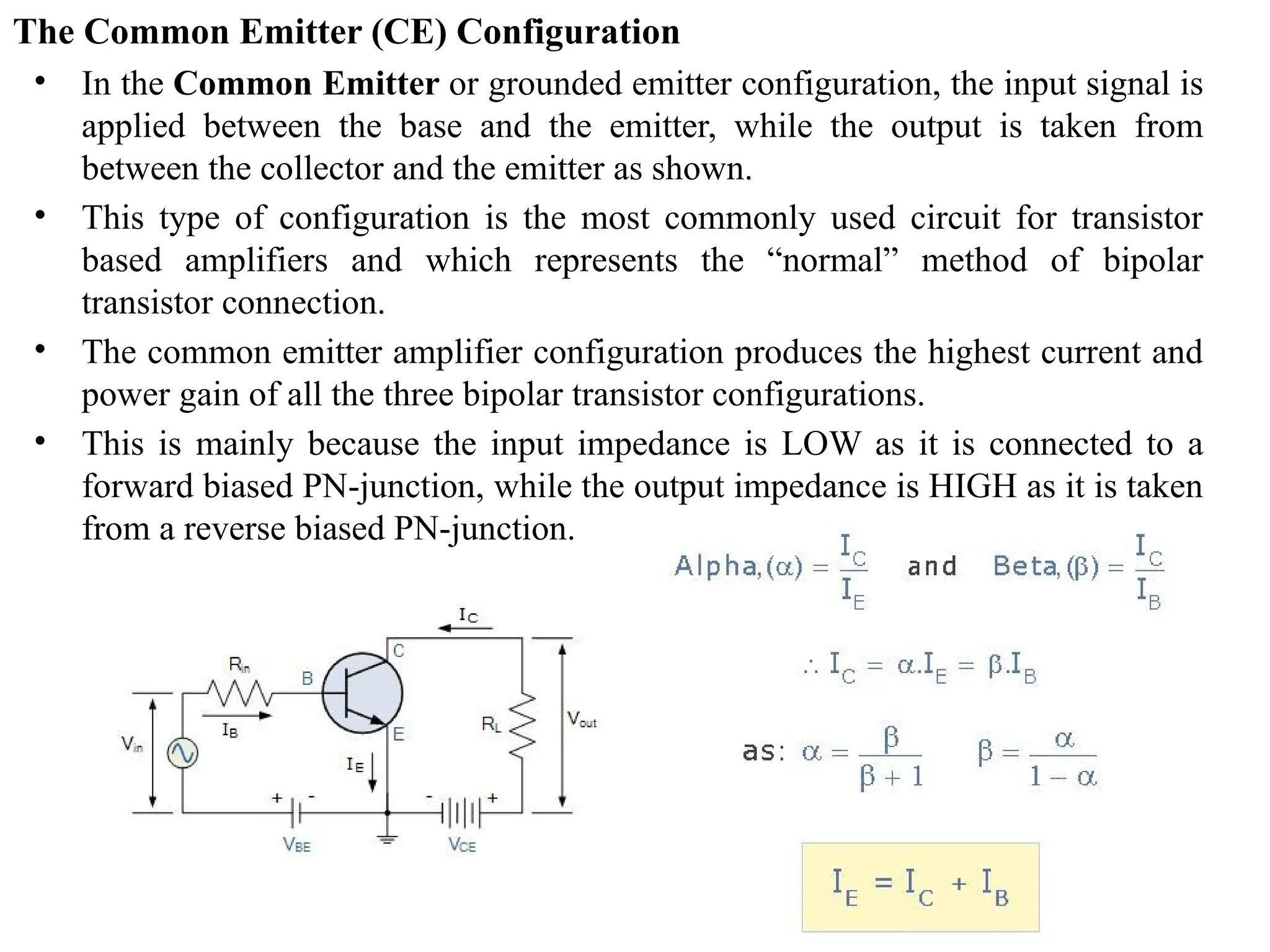 The Common Emitter (CE) Configuration
• In the Common Emitter or grounded emitter configuration, the input signal is
applied between the base and the emitter, while the output is taken from
between the collector and the emitter as shown.
• This type of configuration is the most commonly used circuit for transistor
based amplifiers and which represents the “normal” method of bipolar
transistor connection.
• The common emitter amplifier configuration produces the highest current and
power gain of all the three bipolar transistor configurations.
• This is mainly because the input impedance is LOW as it is connected to a
forward biased PN-junction, while the output impedance is HIGH as it is taken
from a reverse biased PN-junction.
 