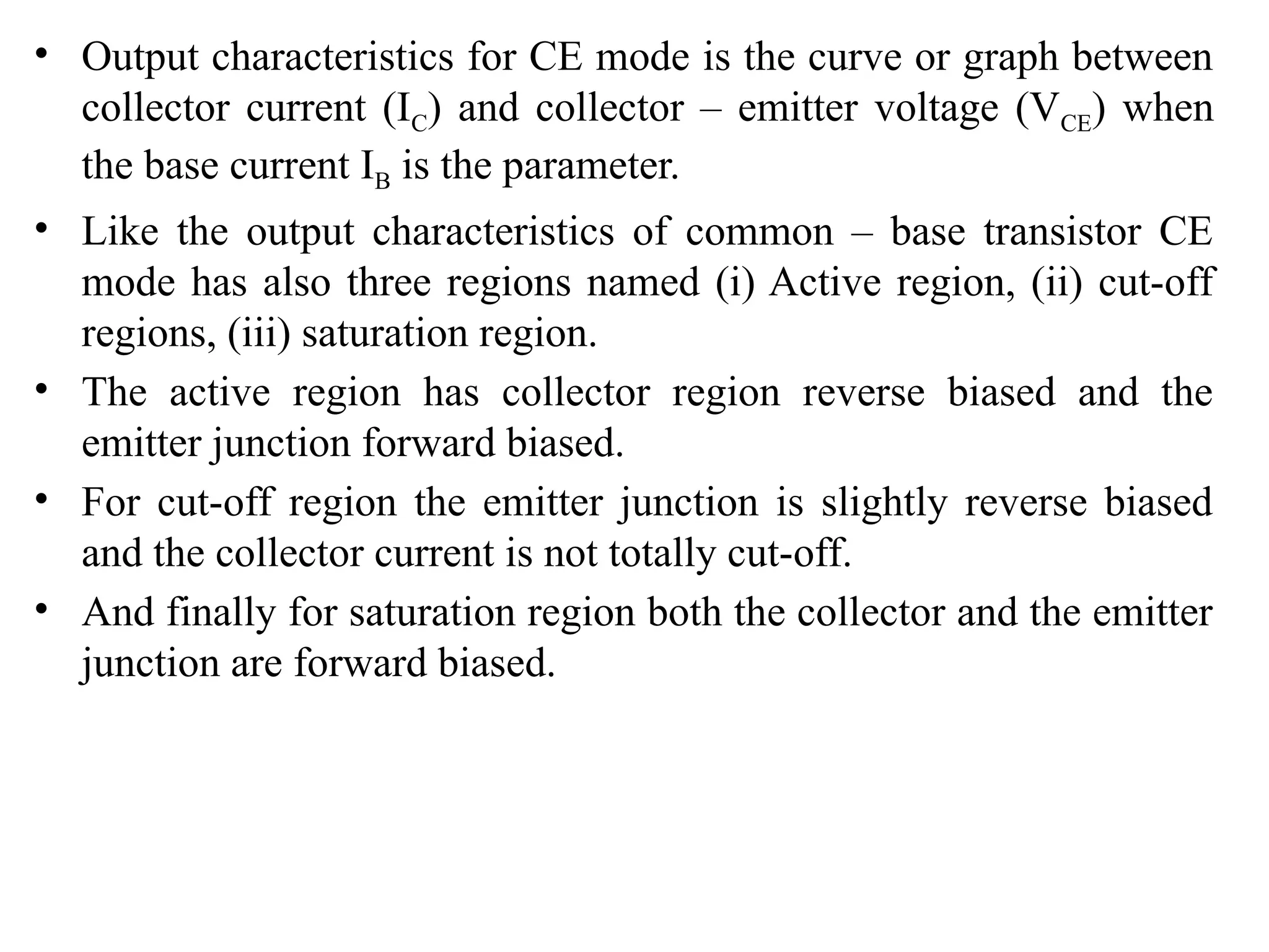 • Output characteristics for CE mode is the curve or graph between
collector current (IC) and collector – emitter voltage (VCE) when
the base current IB is the parameter.
• Like the output characteristics of common – base transistor CE
mode has also three regions named (i) Active region, (ii) cut-off
regions, (iii) saturation region.
• The active region has collector region reverse biased and the
emitter junction forward biased.
• For cut-off region the emitter junction is slightly reverse biased
and the collector current is not totally cut-off.
• And finally for saturation region both the collector and the emitter
junction are forward biased.
 